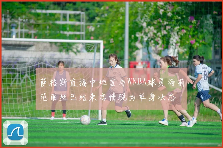 萨格斯直播中坦言与WNBA球员海莉范丽丝已结束恋情现为单身状态