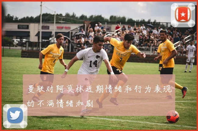 曼联对阿莫林近期情绪和行为表现的不满情绪加剧