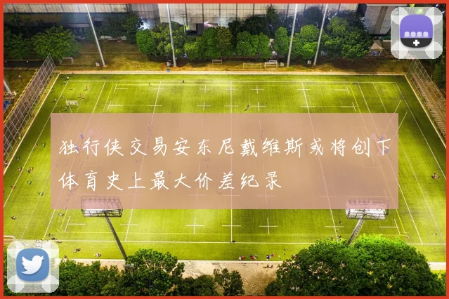 独行侠交易安东尼戴维斯或将创下体育史上最大价差纪录