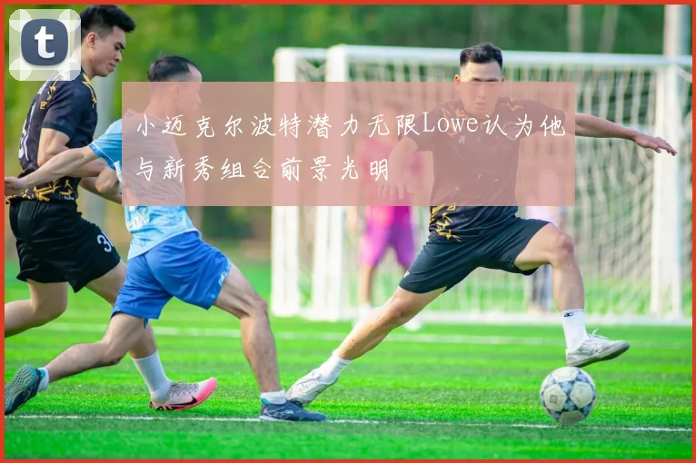 小迈克尔波特潜力无限Lowe认为他与新秀组合前景光明