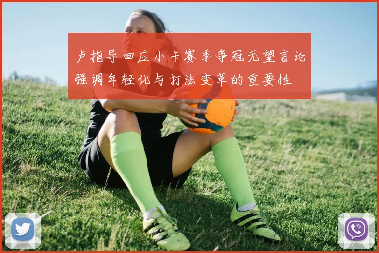 卢指导回应小卡赛季争冠无望言论强调年轻化与打法变革的重要性