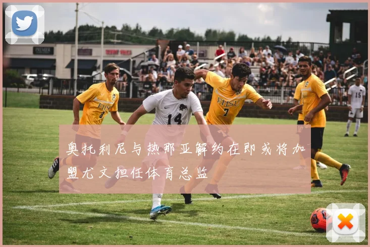 奥托利尼与热那亚解约在即或将加盟尤文担任体育总监