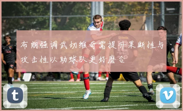 布朗强调武切维奇需提升果断性与攻击性以助球队更好磨合