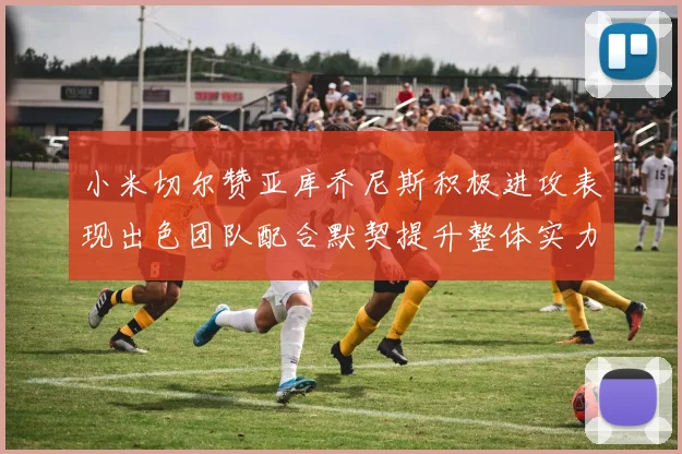 小米切尔赞亚库乔尼斯积极进攻表现出色团队配合默契提升整体实力