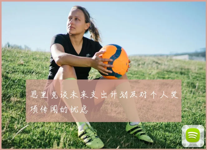 恩里克谈未来支出计划及对个人奖项传闻的忧虑