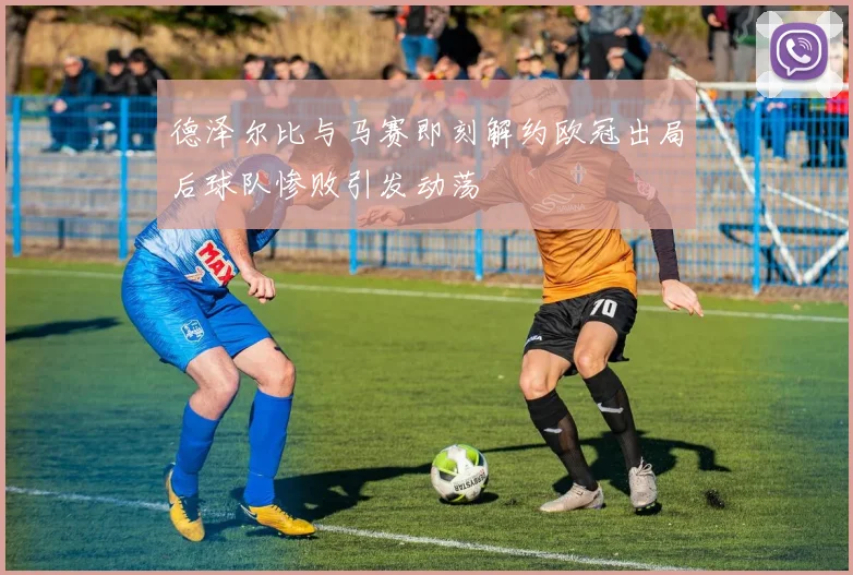 德泽尔比与马赛即刻解约欧冠出局后球队惨败引发动荡