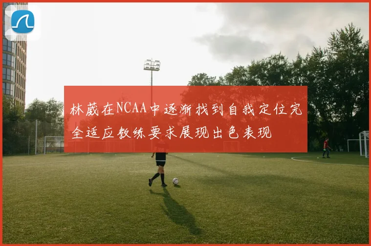 林葳在NCAA中逐渐找到自我定位完全适应教练要求展现出色表现