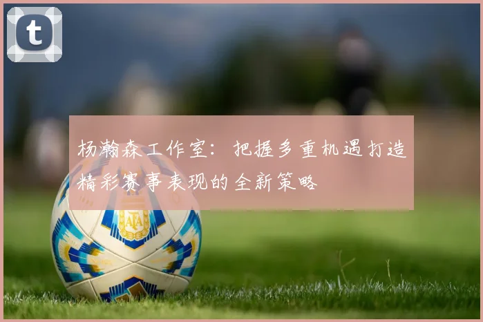 杨瀚森工作室：把握多重机遇打造精彩赛事表现的全新策略