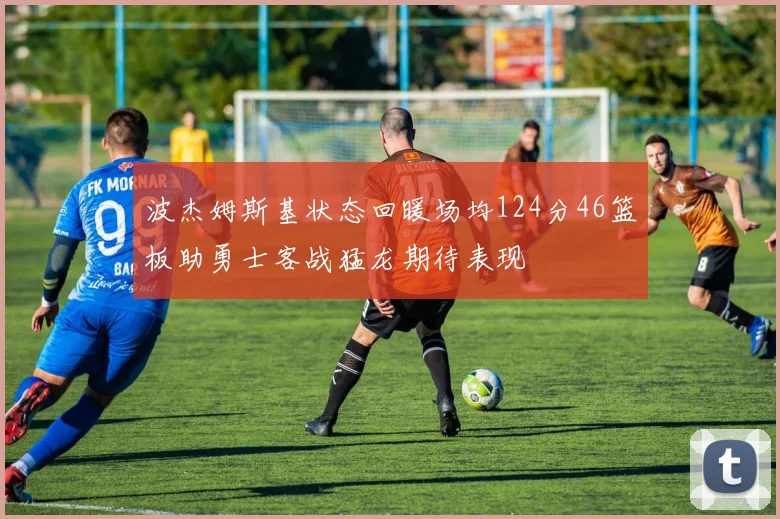 波杰姆斯基状态回暖场均124分46篮板助勇士客战猛龙期待表现