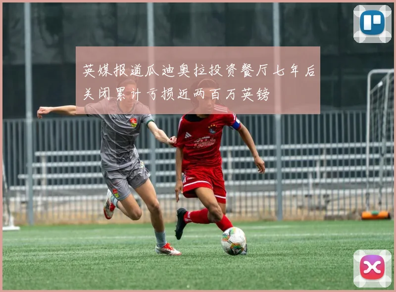 英媒报道瓜迪奥拉投资餐厅七年后关闭累计亏损近两百万英镑