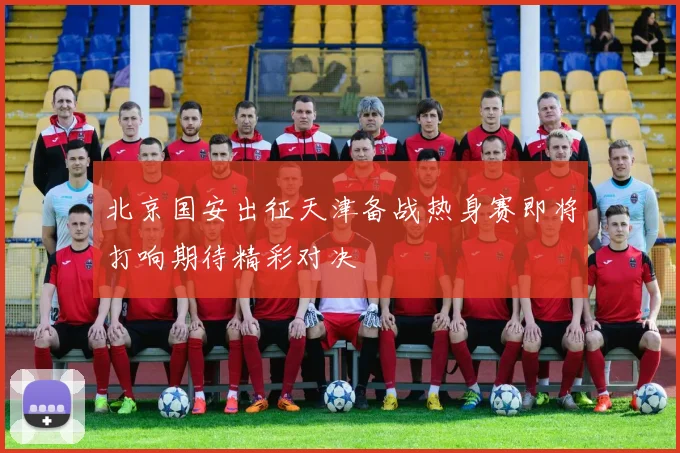 北京国安出征天津备战热身赛即将打响期待精彩对决