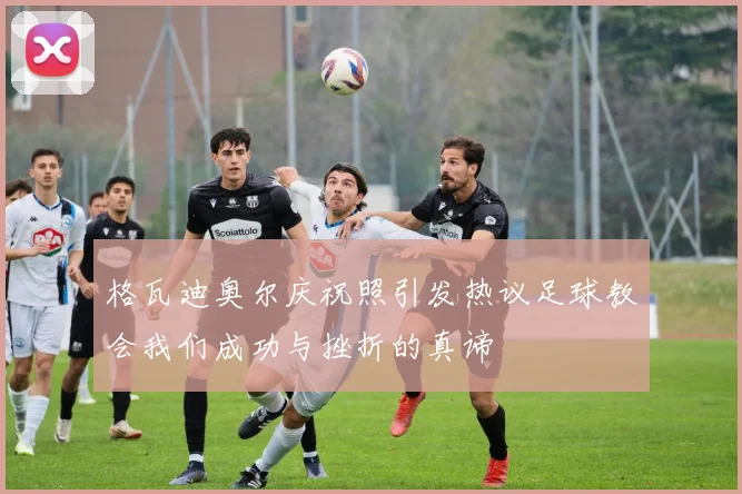 格瓦迪奥尔庆祝照引发热议足球教会我们成功与挫折的真谛