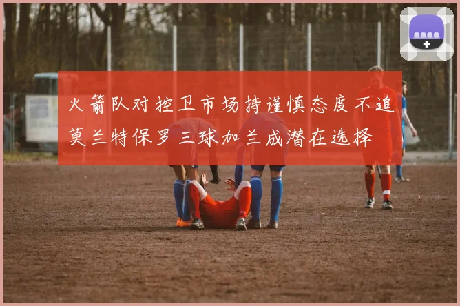 火箭队对控卫市场持谨慎态度不追莫兰特保罗三球加兰成潜在选择