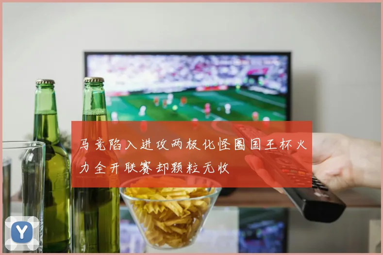 马竞陷入进攻两极化怪圈国王杯火力全开联赛却颗粒无收