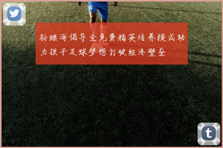 孙继海倡导全免费精英培养模式助力孩子足球梦想打破经济壁垒