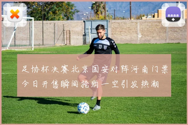 足协杯决赛北京国安对阵河南门票今日开售瞬间抢购一空引发热潮
