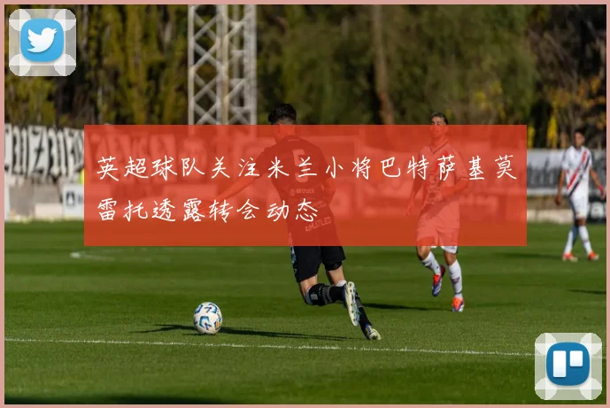 英超球队关注米兰小将巴特萨基莫雷托透露转会动态