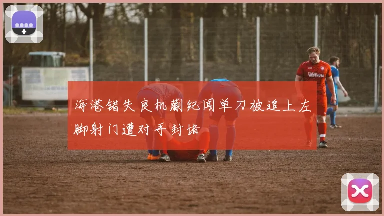 海港错失良机蒯纪闻单刀被追上左脚射门遭对手封堵