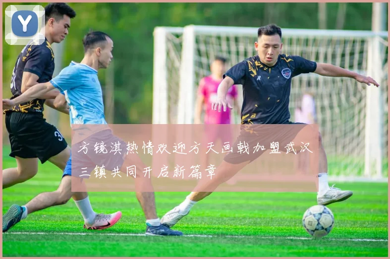 方镜淇热情欢迎方天画戟加盟武汉三镇共同开启新篇章