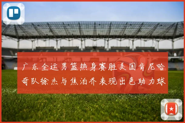 广东全运男篮热身赛胜美国肯尼哈奇队徐杰与焦泊乔表现出色助力球队取胜