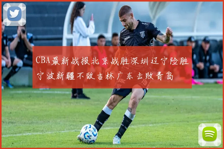 CBA最新战报北京战胜深圳辽宁险胜宁波新疆不敌吉林广东击败青岛