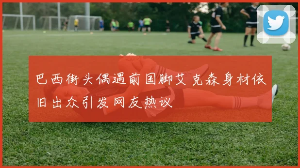 巴西街头偶遇前国脚艾克森身材依旧出众引发网友热议