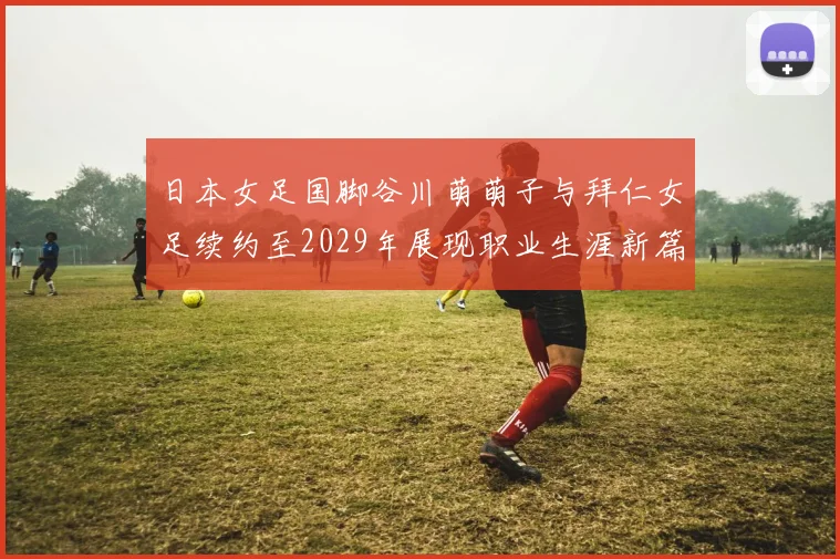 日本女足国脚谷川萌萌子与拜仁女足续约至2029年展现职业生涯新篇章