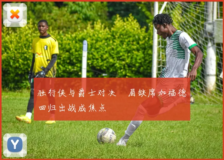 独行侠与爵士对决濃眉缺席加福德回归出战成焦点