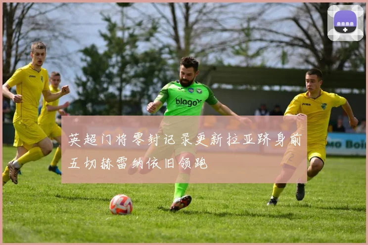 英超门将零封记录更新拉亚跻身前五切赫雷纳依旧领跑