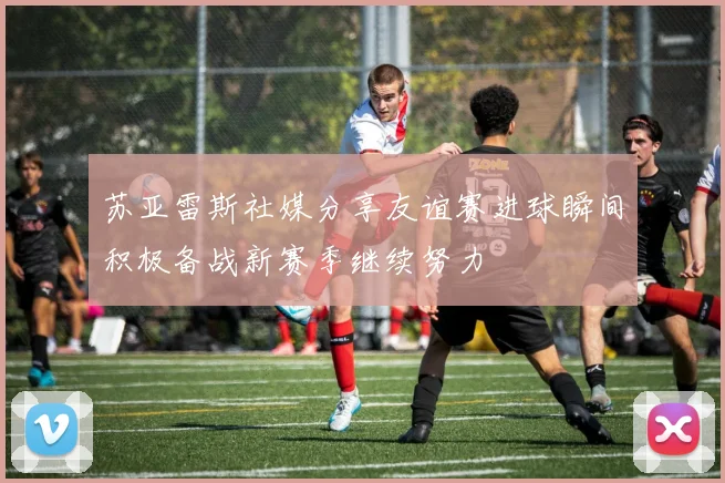 苏亚雷斯社媒分享友谊赛进球瞬间积极备战新赛季继续努力
