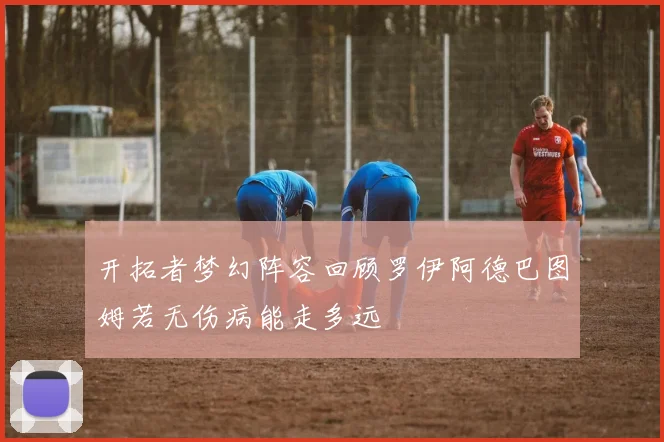 开拓者梦幻阵容回顾罗伊阿德巴图姆若无伤病能走多远