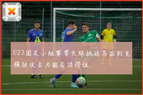U23国足小组赛零失球挑战乌兹别克强劲攻击力能否顶得住
