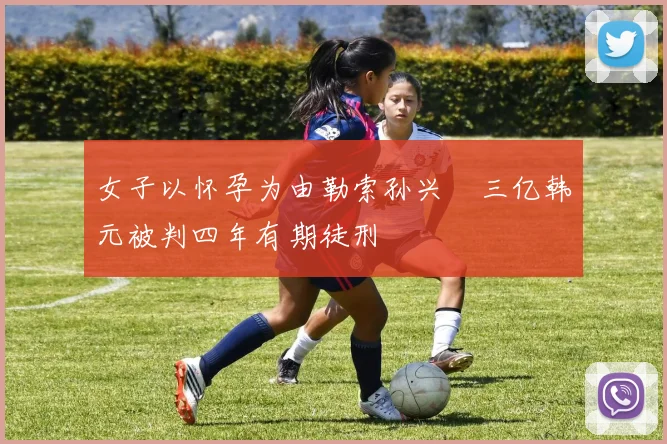 女子以怀孕为由勒索孙兴慜三亿韩元被判四年有期徒刑