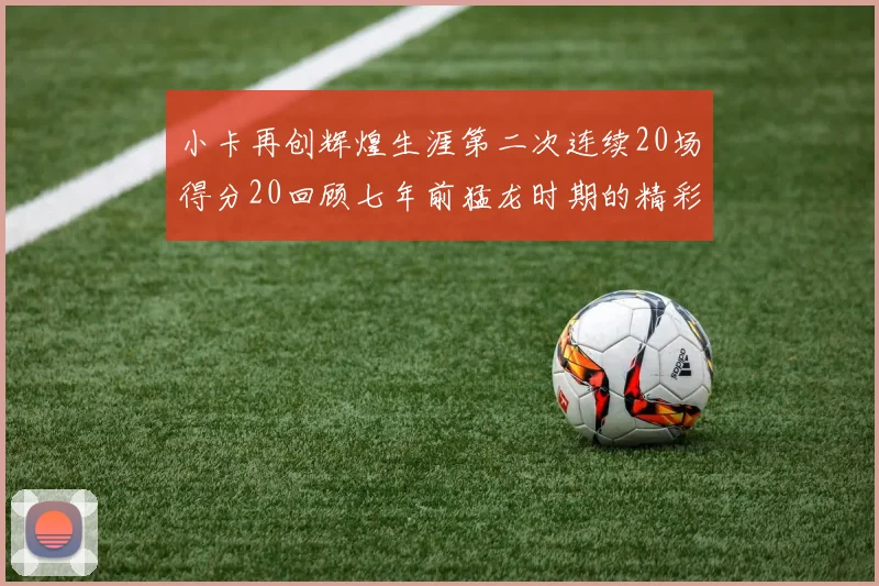 小卡再创辉煌生涯第二次连续20场得分20回顾七年前猛龙时期的精彩表现
