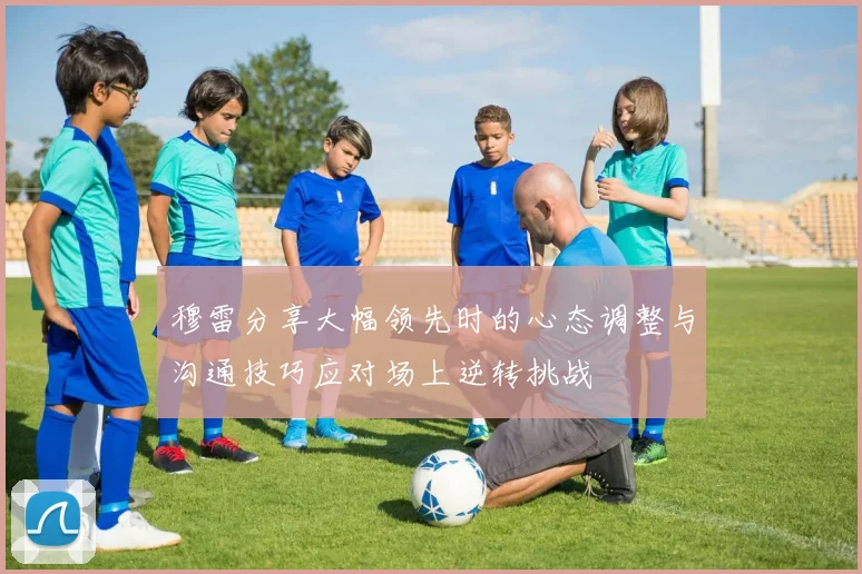 穆雷分享大幅领先时的心态调整与沟通技巧应对场上逆转挑战