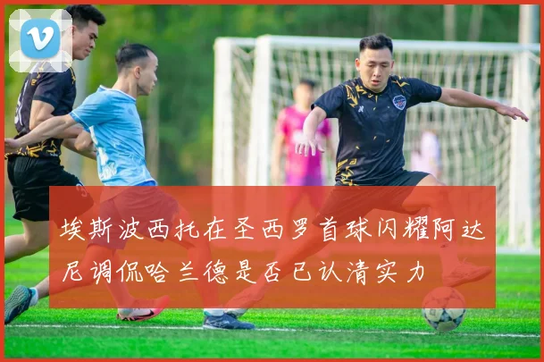 埃斯波西托在圣西罗首球闪耀阿达尼调侃哈兰德是否已认清实力