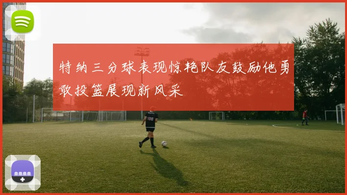 特纳三分球表现惊艳队友鼓励他勇敢投篮展现新风采